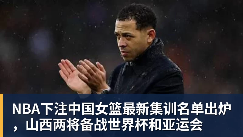 NBA下注中国女篮最新集训名单出炉，山西两将备战世界杯和亚运会